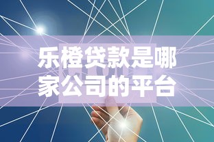 乐橙贷款是哪家公司的平台？公司背景、产品特点详解