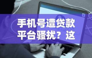 手机号遭贷款平台骚扰？这些方法帮你彻底解决困扰