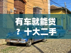 有车就能贷？十大二手车贷款平台盘点与申请攻略