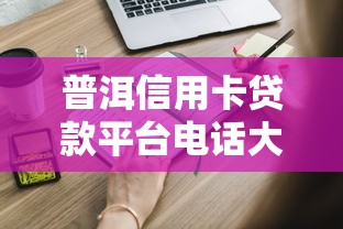 普洱信用卡贷款平台电话大全及申请攻略：快速解决资金需求