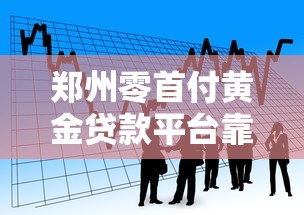郑州零首付黄金贷款平台靠谱吗?正规渠道与风险分析 郑州零首付黄金贷款平台靠谱吗?正规渠道与风险分析