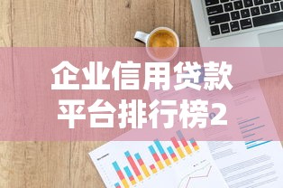 企业信用贷款平台排行榜2023：10家正规渠道测评