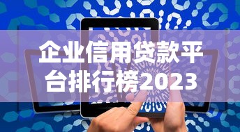 企业信用贷款平台排行榜2023：10家正规渠道测评