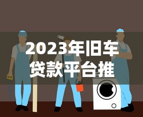 2023年旧车贷款平台推荐：安全低息避坑指南