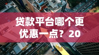 贷款平台哪个更优惠一点？2023年最新利率对比与省钱攻略