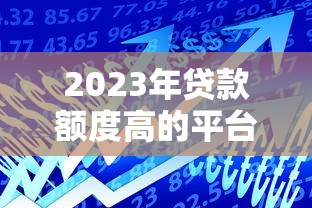 2023年贷款额度高的平台推荐：哪家适合你？
