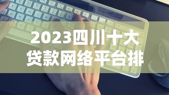 2023四川十大贷款网络平台排名：正规靠谱平台推荐