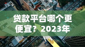 贷款平台哪个更便宜？2023年低利率正规平台推荐