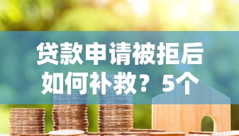 贷款申请被拒后如何补救？5个步骤助你成功获贷