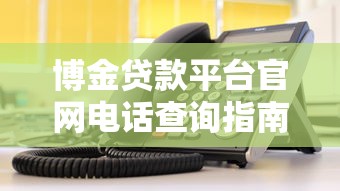 博金贷款平台官网电话查询指南及联系方式解析 博金贷款平台官网电话查询指南及联系方式解析
