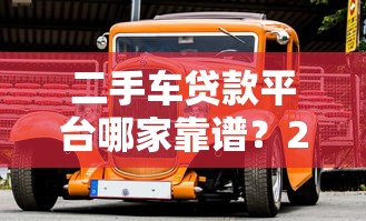 二手车贷款平台哪家靠谱？2023年热门平台对比评测