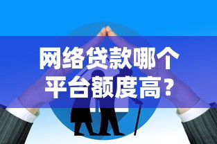 网络贷款哪个平台额度高？这5个平台额度大且靠谱