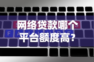 网络贷款哪个平台额度高？这5个平台额度大且靠谱