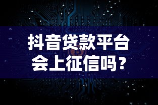 抖音贷款平台会上征信吗？真实情况深度解析