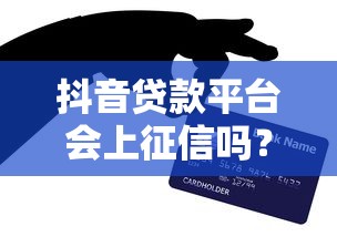 抖音贷款平台会上征信吗？真实情况深度解析