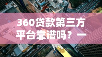 360贷款第三方平台靠谱吗?一文解析申请攻略与利息真相 360贷款第三方平台靠谱吗?一文解析申请攻略与利息真相