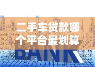 二手车贷款哪个平台最划算？2023年五大平台对比分析