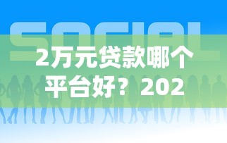2万元贷款哪个平台好？2023年靠谱渠道推荐