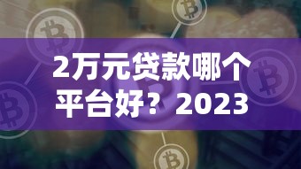2万元贷款哪个平台好？2023年靠谱渠道推荐