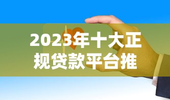 2023年十大正规贷款平台推荐：这些渠道安全又靠谱