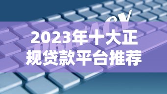 2023年十大正规贷款平台推荐：这些渠道安全又靠谱
