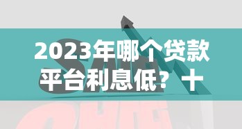 2023年哪个贷款平台利息低？十大低息贷款平台对比分析
