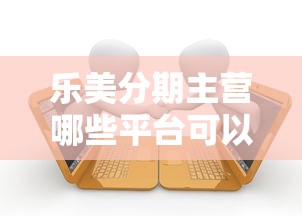 乐美分期主营哪些平台可以贷款？解析正规借款渠道与申请流程