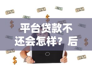 平台贷款不还会怎样？后果、影响及解决办法全解析