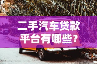 二手汽车贷款平台有哪些？5个靠谱渠道推荐