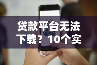 贷款平台无法下载？10个实用解决方法汇总