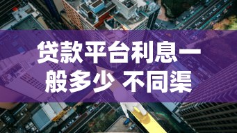 贷款平台利息一般多少 不同渠道利率范围解析 贷款平台利息一般多少 不同渠道利率范围解析