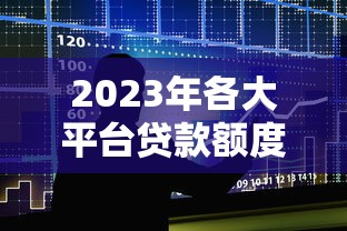 2023年各大平台贷款额度排行榜：正规渠道对比及申请攻略