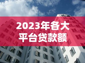 2023年各大平台贷款额度排行榜：正规渠道对比及申请攻略