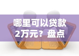 哪里可以贷款2万元？盘点10个正规靠谱的借款平台