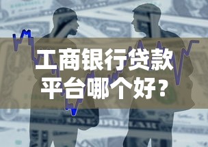 工商银行贷款平台哪个好？详细对比及申请攻略