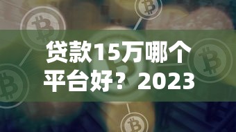 贷款15万哪个平台好？2023年靠谱渠道实测对比