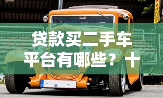 贷款买二手车平台有哪些？十大靠谱平台推荐及避坑指南