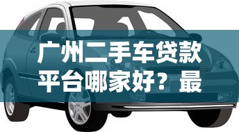 广州二手车贷款平台哪家好？最新利率及申请攻略