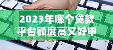 2023年哪个贷款平台额度高又好申请？实测推荐这5家