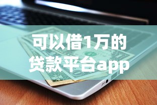 可以借1万的贷款平台app推荐：正规低息，快速到账