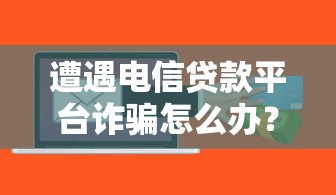 遭遇电信贷款平台诈骗怎么办？这份应对指南请收好