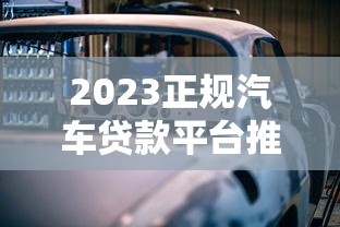 2023正规汽车贷款平台推荐：哪些渠道安全靠谱？