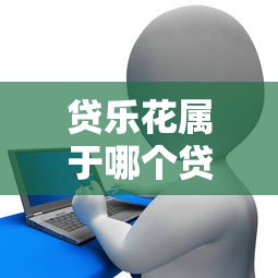 贷乐花属于哪个贷款平台？正规渠道与申请流程解析