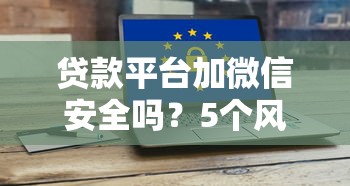 贷款平台加微信安全吗?5个风险你必须知道 贷款平台加微信安全吗?5个风险你必须知道