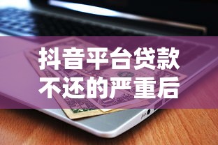 抖音平台贷款不还的严重后果及应对方法分析