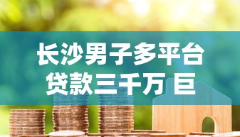 长沙男子多平台贷款三千万 巨额债务背后的警示与反思