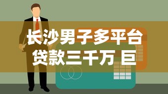 长沙男子多平台贷款三千万 巨额债务背后的警示与反思