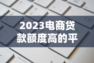 2023电商贷款额度高的平台推荐及申请攻略 2023电商贷款额度高的平台推荐及申请攻略