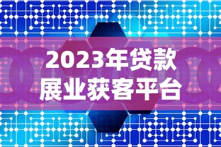 2023年贷款展业获客平台推荐：十大靠谱渠道深度解析