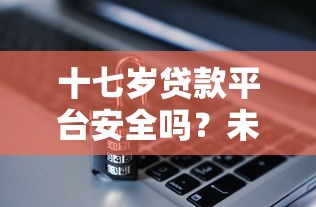 十七岁贷款平台安全吗?未成年人贷款风险全解析 十七岁贷款平台安全吗?未成年人贷款风险全解析